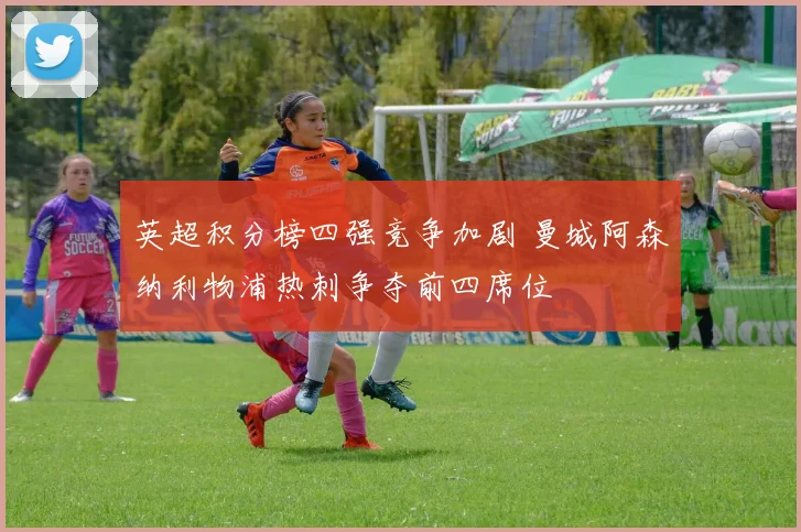 英超积分榜四强竞争加剧 曼城阿森纳利物浦热刺争夺前四席位