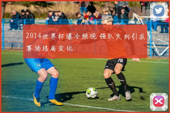 2014世界杯爆冷频现 强队失利引发赛场格局变化