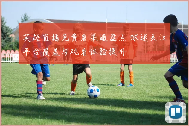 英超直播免费看渠道盘点 球迷关注平台覆盖与观看体验提升