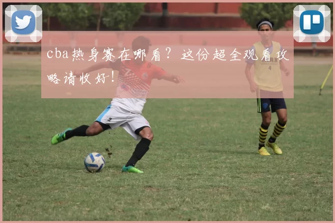 cba热身赛在哪看？这份超全观看攻略请收好！