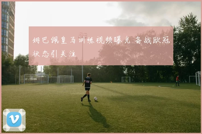 姆巴佩皇马训练视频曝光 备战欧冠状态引关注