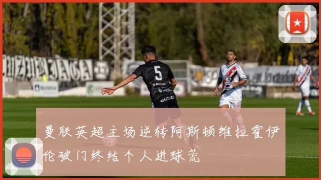 曼联英超主场逆转阿斯顿维拉霍伊伦破门终结个人进球荒