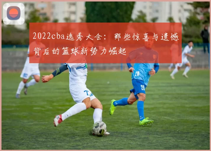 2022cba选秀大会：那些惊喜与遗憾背后的篮球新势力崛起