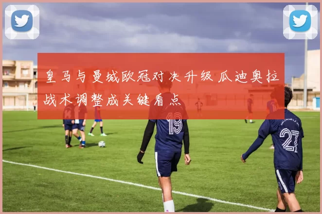 皇马与曼城欧冠对决升级 瓜迪奥拉战术调整成关键看点