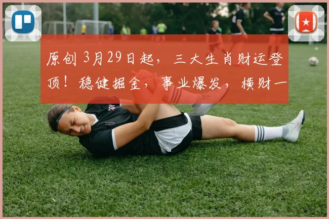 原创 3月29日起，三大生肖财运登顶！稳健掘金，事业爆发，横财一路追着跑