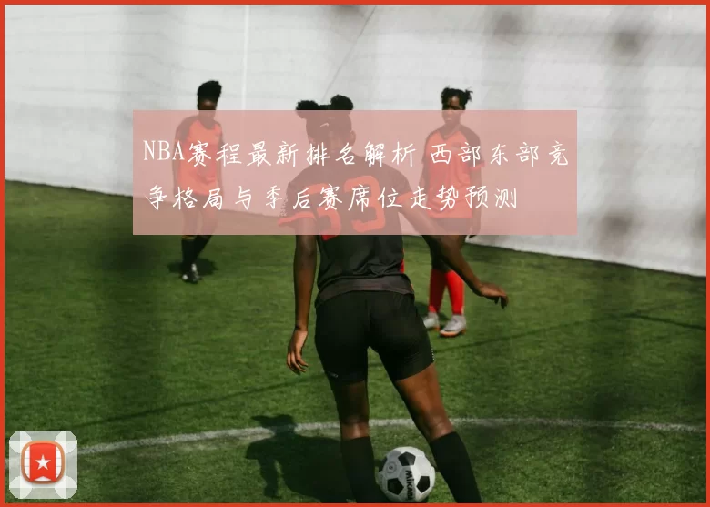 NBA赛程最新排名解析 西部东部竞争格局与季后赛席位走势预测