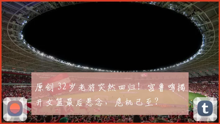 原创 32岁老将突然回归!宫鲁鸣揭开女篮最后悬念,危机已至?