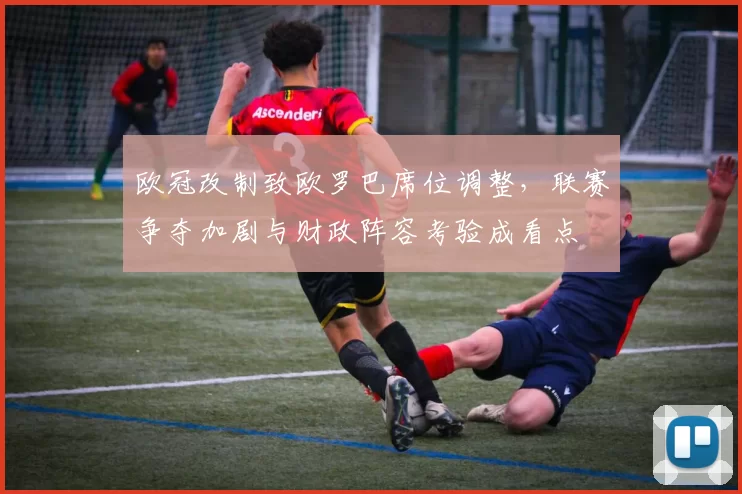 欧冠改制致欧罗巴席位调整，联赛争夺加剧与财政阵容考验成看点