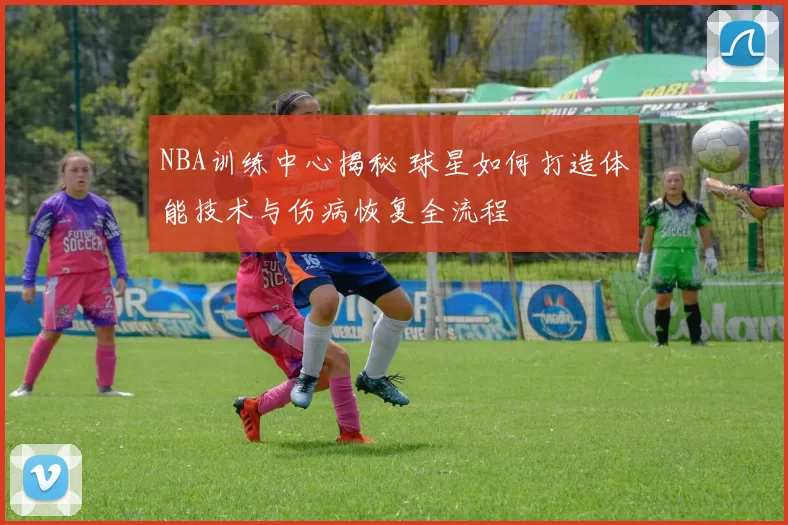 NBA训练中心揭秘 球星如何打造体能技术与伤病恢复全流程