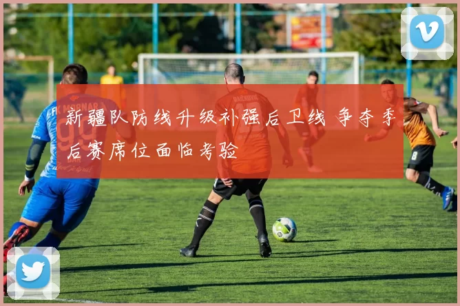 新疆队防线升级补强后卫线 争夺季后赛席位面临考验