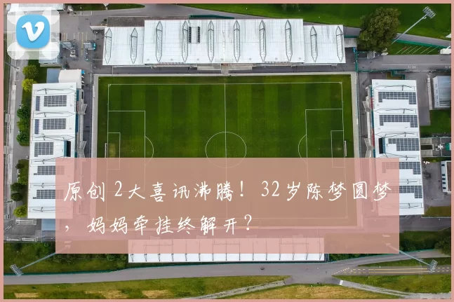 原创 2大喜讯沸腾!32岁陈梦圆梦,妈妈牵挂终解开?