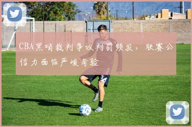 CBA黑哨裁判争议判罚频发，联赛公信力面临严峻考验