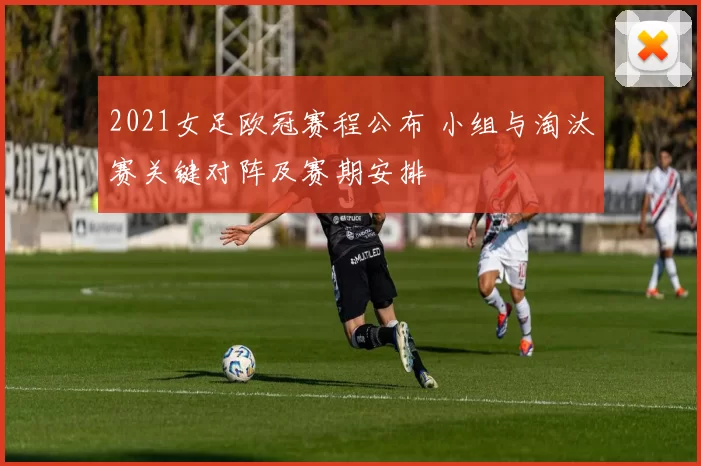 2021女足欧冠赛程公布 小组与淘汰赛关键对阵及赛期安排