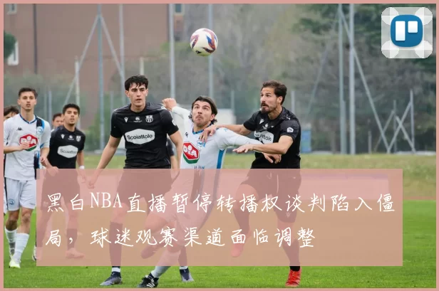 黑白NBA直播暂停转播权谈判陷入僵局,球迷观赛渠道面临调整
