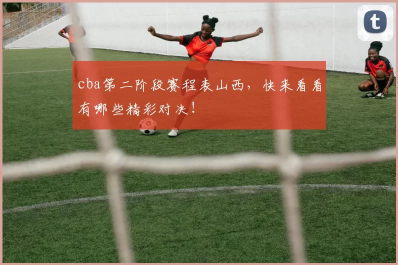 cba第二阶段赛程表山西，快来看看有哪些精彩对决！