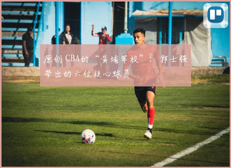 原创 CBA的“黄埔军校”：郭士强带出的六位核心球员