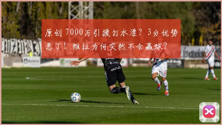 原创 7000万引援打水漂？3分优势悬了！维拉为何突然不会赢球？