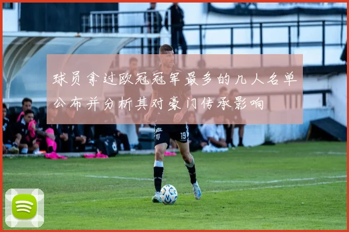 球员拿过欧冠冠军最多的几人名单公布并分析其对豪门传承影响