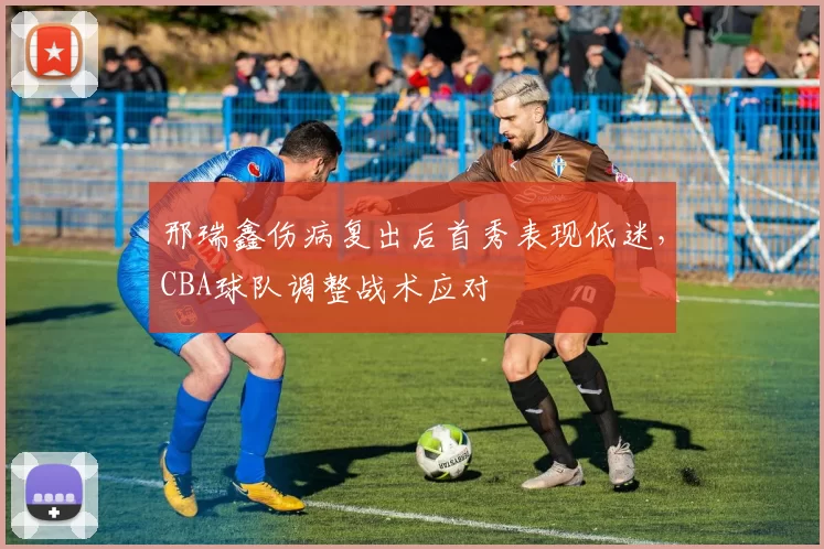 邢瑞鑫伤病复出后首秀表现低迷,CBA球队调整战术应对