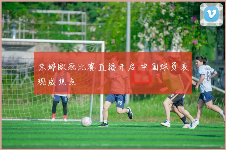 朱婷欧冠比赛直播开启 中国球员表现成焦点