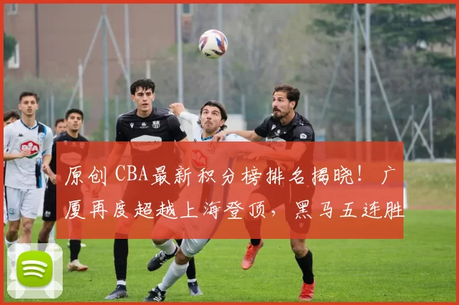 原创 CBA最新积分榜排名揭晓！广厦再度超越上海登顶，黑马五连胜冲进前四