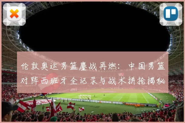 伦敦奥运男篮鏖战再燃:中国男篮对阵西班牙全记录与战术拼抢揭秘