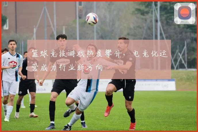 篮球竞技游戏热度攀升,电竞化运营成为行业新方向
