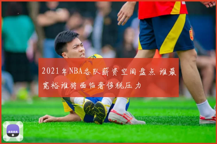 2021年NBA各队薪资空间盘点 谁最宽裕谁将面临奢侈税压力