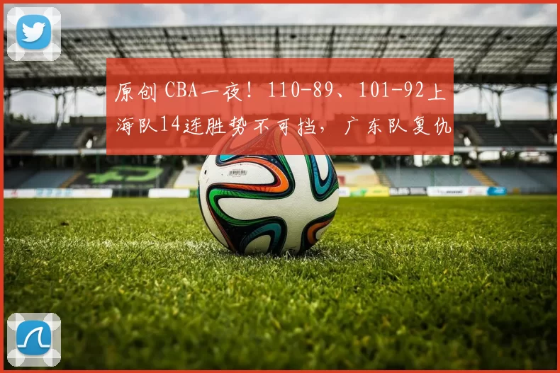 原创 CBA一夜！110-89、101-92上海队14连胜势不可挡，广东队复仇重返前三