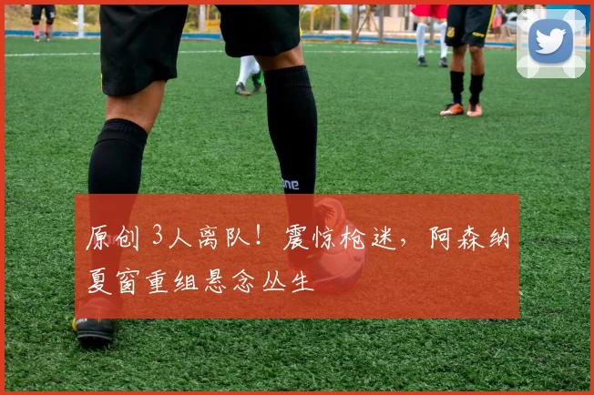 原创 3人离队！震惊枪迷，阿森纳夏窗重组悬念丛生