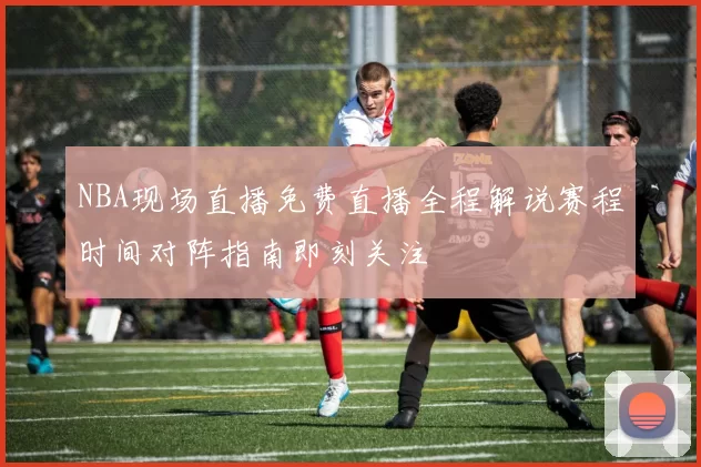 NBA现场直播免费直播全程解说赛程时间对阵指南即刻关注