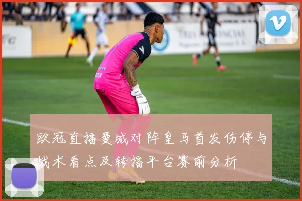 欧冠直播曼城对阵皇马首发伤停与战术看点及转播平台赛前分析