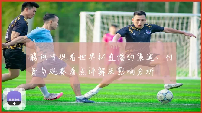 腾讯可观看世界杯直播的渠道、付费与观赛看点详解及影响分析