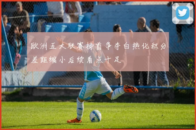 欧洲五大联赛榜首争夺白热化积分差距缩小后续看点十足