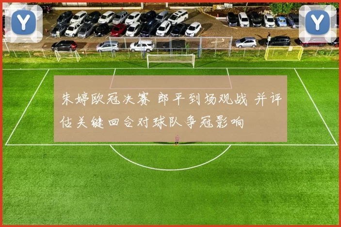 朱婷欧冠决赛 郎平到场观战 并评估关键回合对球队争冠影响