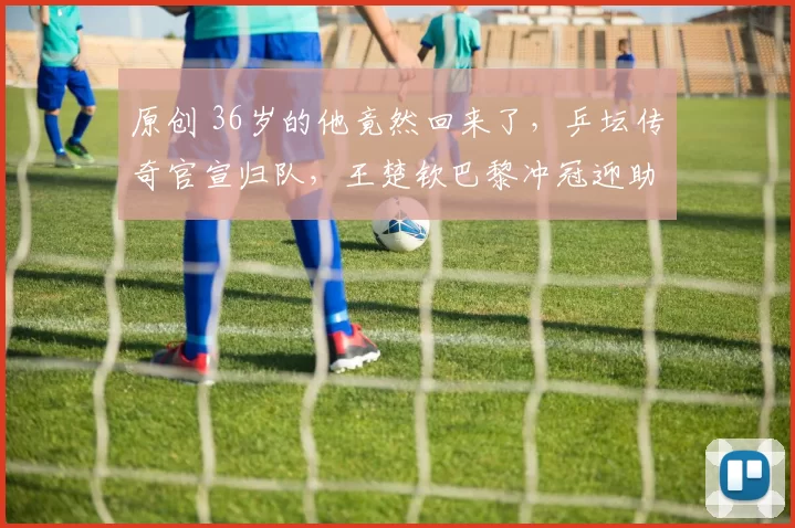 原创 36岁的他竟然回来了，乒坛传奇官宣归队，王楚钦巴黎冲冠迎助力