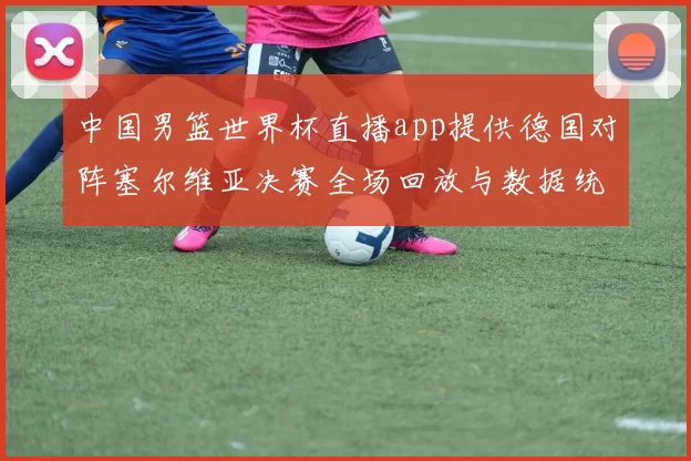 中国男篮世界杯直播app提供德国对阵塞尔维亚决赛全场回放与数据统计