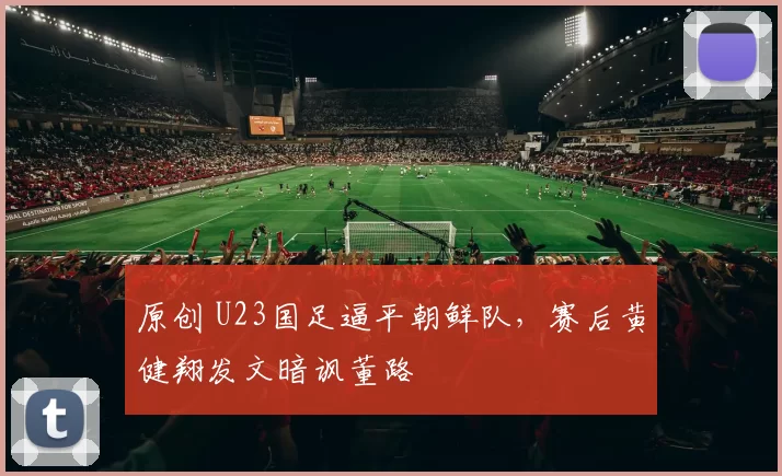 原创 U23国足逼平朝鲜队，赛后黄健翔发文暗讽董路